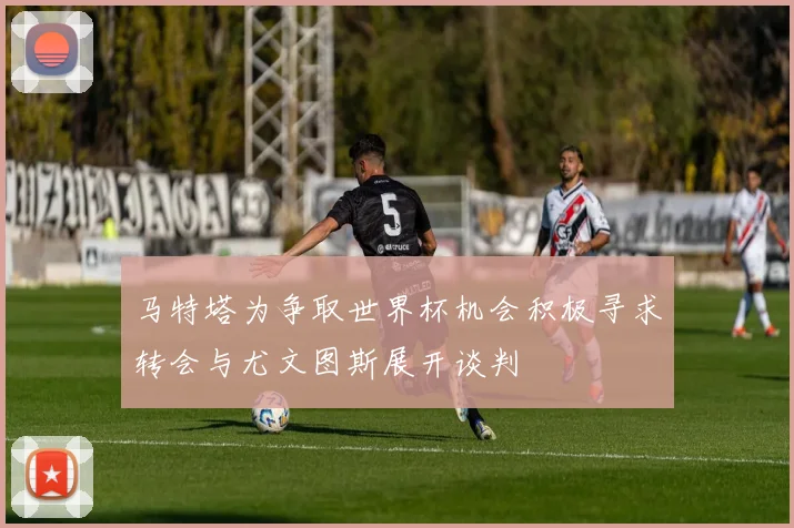 马特塔为争取世界杯机会积极寻求转会与尤文图斯展开谈判