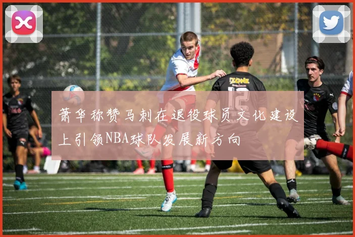 萧华称赞马刺在退役球员文化建设上引领NBA球队发展新方向
