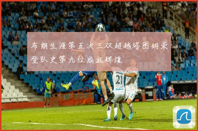 布朗生涯第五次三双超越塔图姆荣登队史第九位成就辉煌