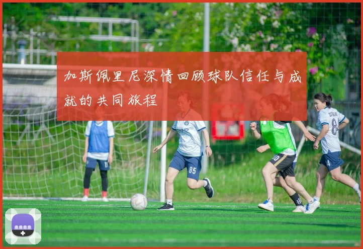 加斯佩里尼深情回顾球队信任与成就的共同旅程
