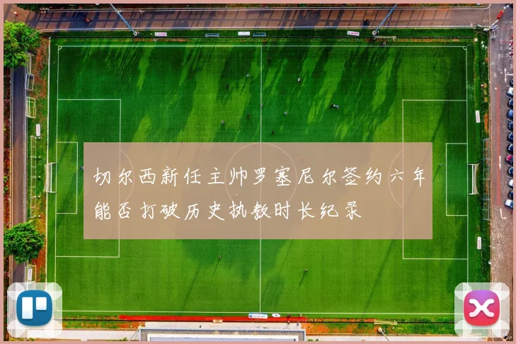 切尔西新任主帅罗塞尼尔签约六年能否打破历史执教时长纪录
